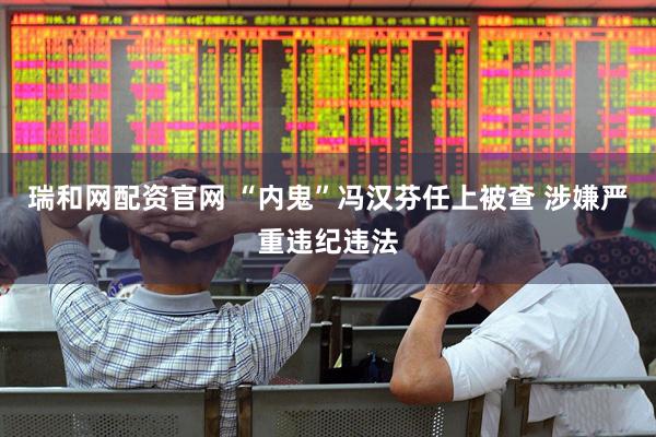 瑞和网配资官网 “内鬼”冯汉芬任上被查 涉嫌严重违纪违法
