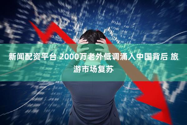 新闻配资平台 2000万老外低调涌入中国背后 旅游市场复苏