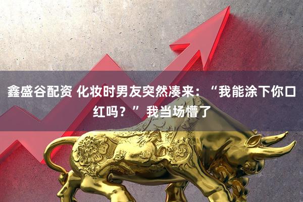 鑫盛谷配资 化妆时男友突然凑来：“我能涂下你口红吗？” 我当场懵了
