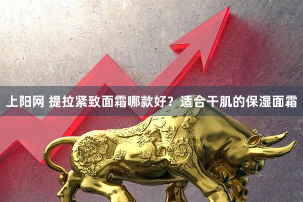 上阳网 提拉紧致面霜哪款好？适合干肌的保湿面霜