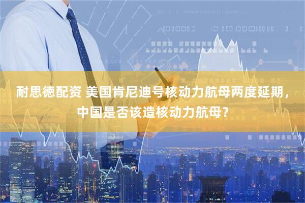 耐思徳配资 美国肯尼迪号核动力航母两度延期，中国是否该造核动力航母？