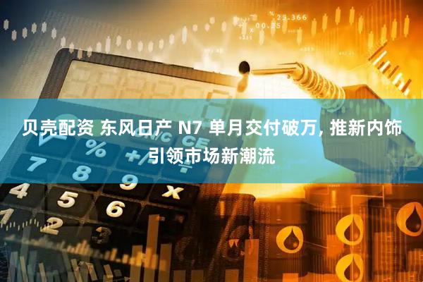 贝壳配资 东风日产 N7 单月交付破万, 推新内饰引领市场新潮流