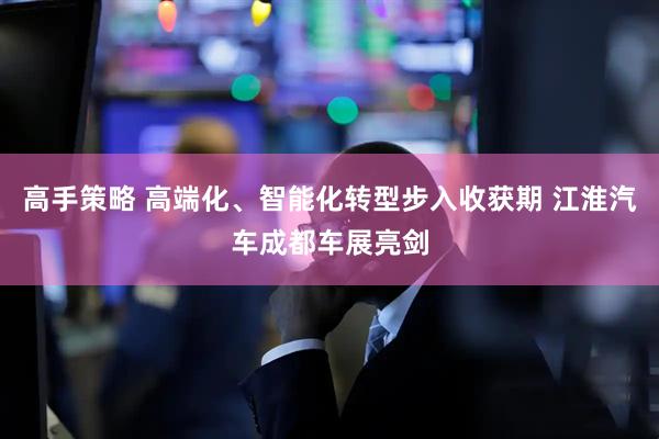 高手策略 高端化、智能化转型步入收获期 江淮汽车成都车展亮剑