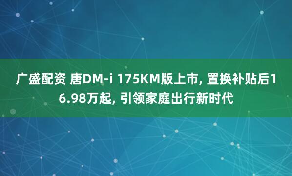 广盛配资 唐DM-i 175KM版上市, 置换补贴后16.98万起, 引领家庭出行新时代