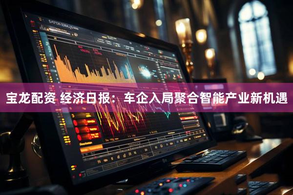 宝龙配资 经济日报：车企入局聚合智能产业新机遇