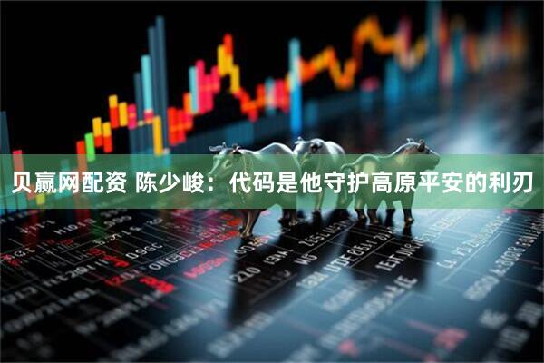 贝赢网配资 陈少峻：代码是他守护高原平安的利刃