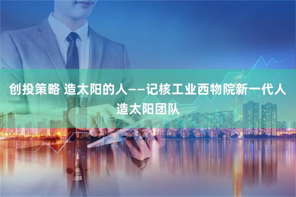 创投策略 造太阳的人——记核工业西物院新一代人造太阳团队
