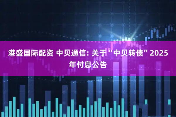 港盛国际配资 中贝通信: 关于“中贝转债”2025年付息公告