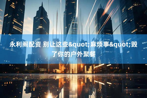 永利阁配资 别让这些&quot;麻烦事&quot;毁了你的户外聚餐