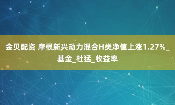 金贝配资 摩根新兴动力混合H类净值上涨1.27%_基金_杜猛_收益率