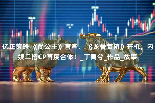 亿正策略 《尚公主》官宣、 《龙骨焚箱》开机，内娱二搭CP再度合体！_丁禹兮_作品_故事