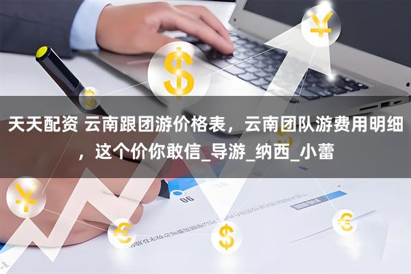 天天配资 云南跟团游价格表，云南团队游费用明细，这个价你敢信_导游_纳西_小蕾