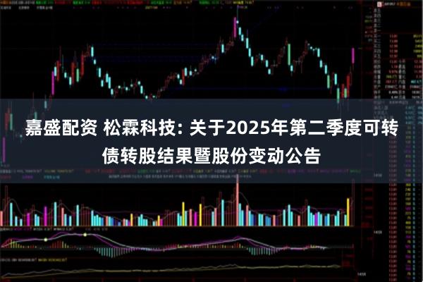 嘉盛配资 松霖科技: 关于2025年第二季度可转债转股结果暨股份变动公告