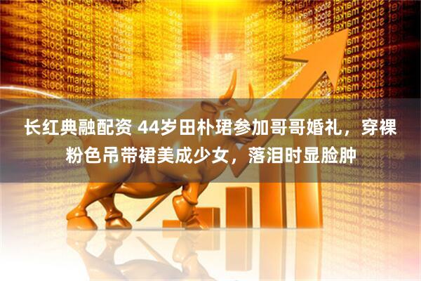 长红典融配资 44岁田朴珺参加哥哥婚礼，穿裸粉色吊带裙美成少女，落泪时显脸肿