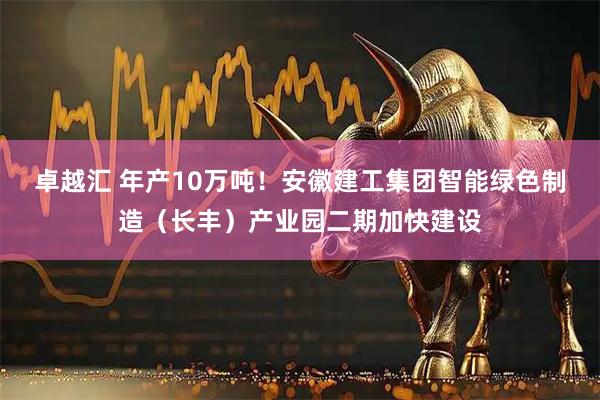 卓越汇 年产10万吨！安徽建工集团智能绿色制造（长丰）产业园二期加快建设